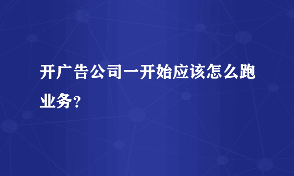 开广告公司一开始应该怎么跑业务？