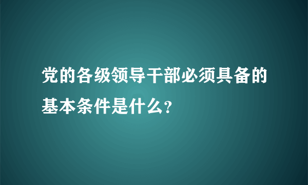 党的各级领导干部必须具备的基本条件是什么？