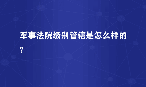 军事法院级别管辖是怎么样的?