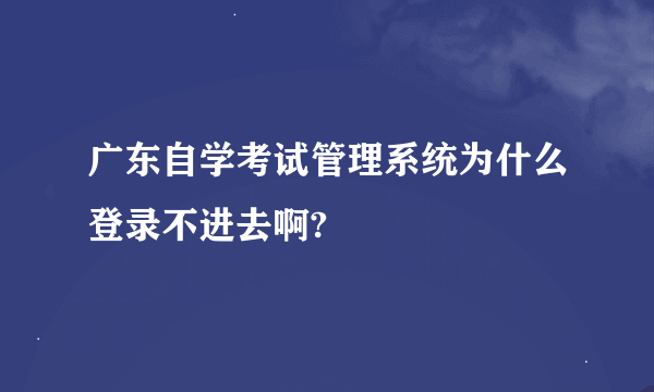 广东自学考试管理系统为什么登录不进去啊?