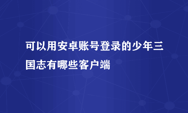 可以用安卓账号登录的少年三国志有哪些客户端