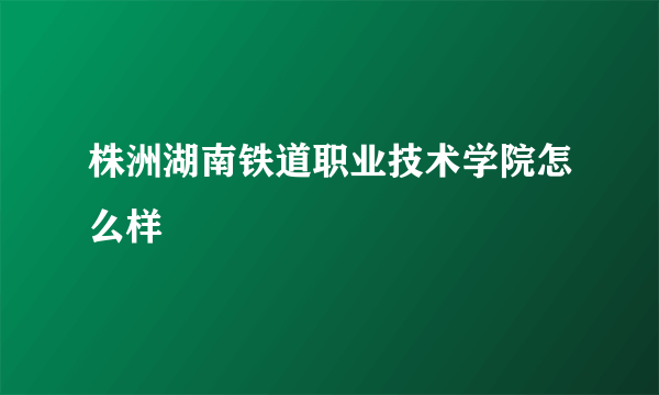 株洲湖南铁道职业技术学院怎么样