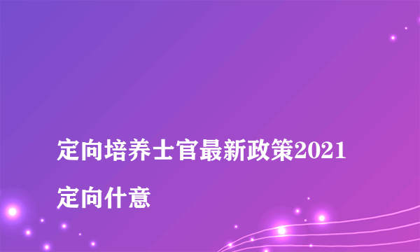 
定向培养士官最新政策2021 定向什意

