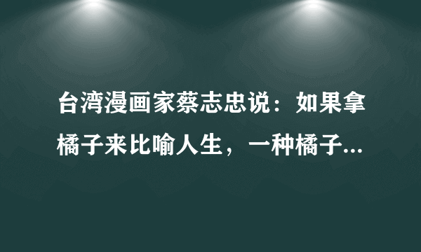 台湾漫画家蔡志忠说：如果拿橘子来比喻人生，一种橘子大而酸，一种橘子小而甜，一些人拿到大的就会抱怨酸