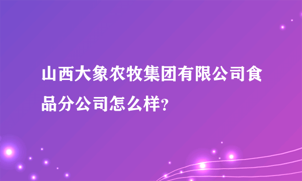 山西大象农牧集团有限公司食品分公司怎么样？