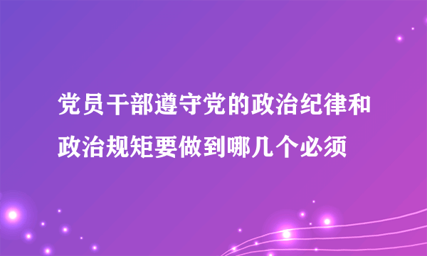 党员干部遵守党的政治纪律和政治规矩要做到哪几个必须