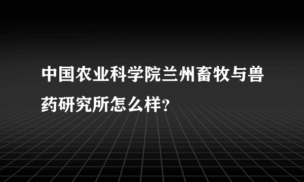 中国农业科学院兰州畜牧与兽药研究所怎么样？