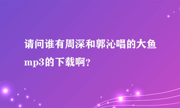 请问谁有周深和郭沁唱的大鱼mp3的下载啊？