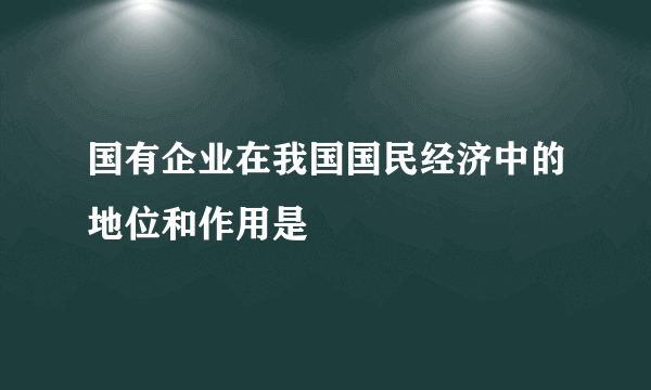 国有企业在我国国民经济中的地位和作用是