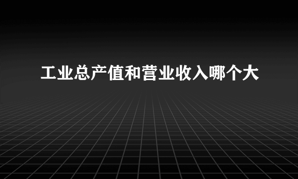 工业总产值和营业收入哪个大