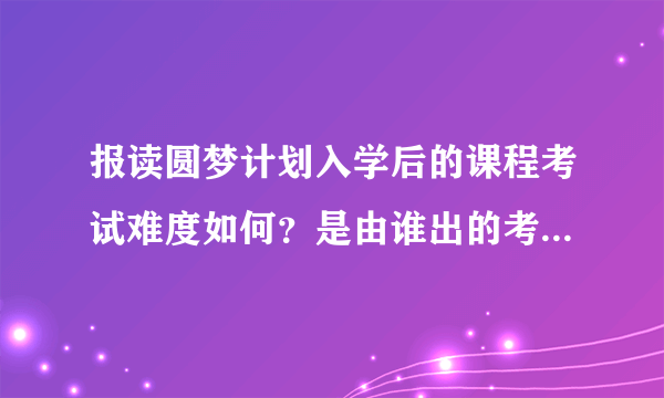 报读圆梦计划入学后的课程考试难度如何？是由谁出的考试题目？考试形式？