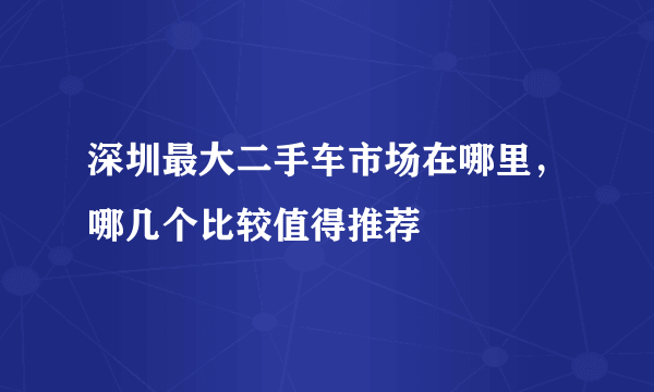 深圳最大二手车市场在哪里，哪几个比较值得推荐