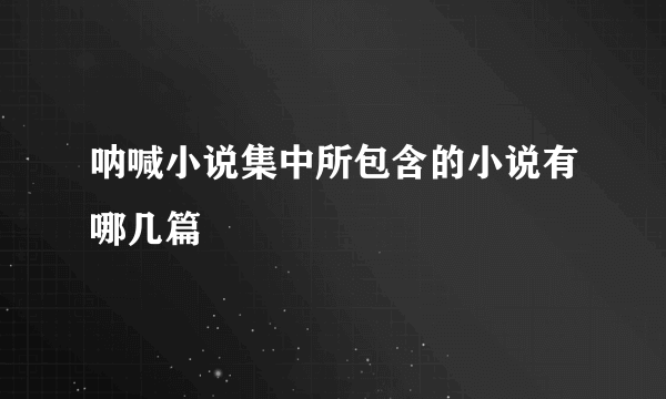 呐喊小说集中所包含的小说有哪几篇