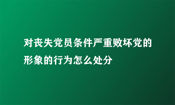 对丧失党员条件严重败坏党的形象的行为怎么处分