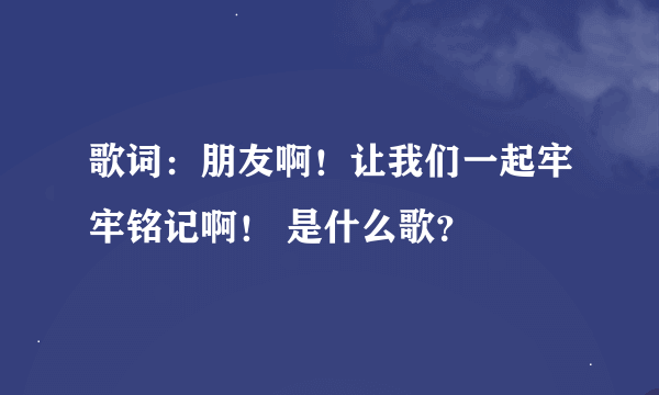 歌词：朋友啊！让我们一起牢牢铭记啊！ 是什么歌？