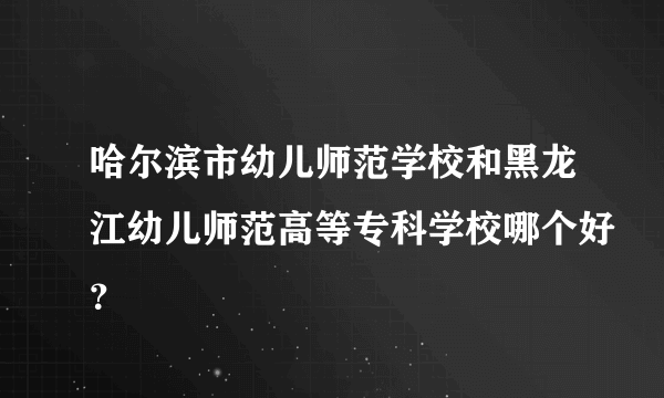 哈尔滨市幼儿师范学校和黑龙江幼儿师范高等专科学校哪个好？