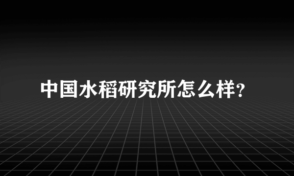 中国水稻研究所怎么样？