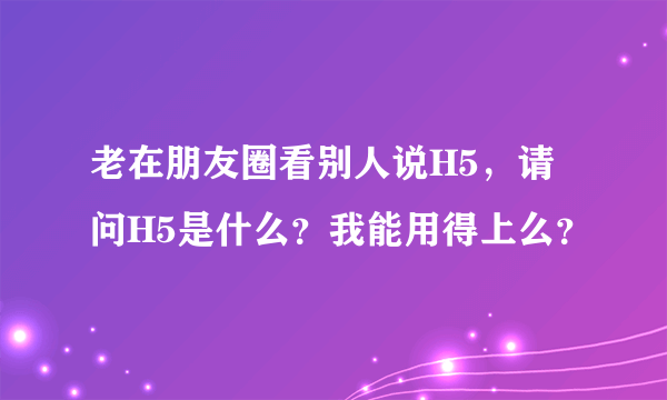 老在朋友圈看别人说H5，请问H5是什么？我能用得上么？