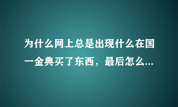 为什么网上总是出现什么在国一金典买了东西，最后怎么怎么样，诋毁国一金典的帖子，知道，新闻，层出不穷