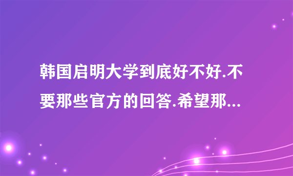 韩国启明大学到底好不好.不要那些官方的回答.希望那些在启明读书的亲可以给点意见啊。