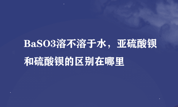 BaSO3溶不溶于水，亚硫酸钡和硫酸钡的区别在哪里