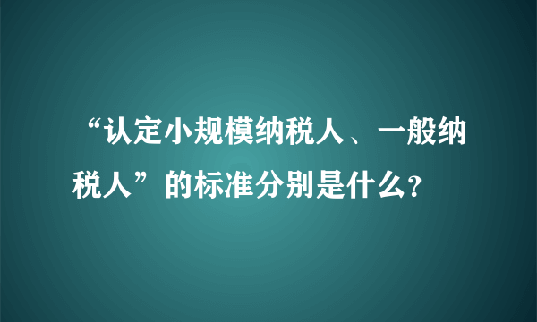 “认定小规模纳税人、一般纳税人”的标准分别是什么？