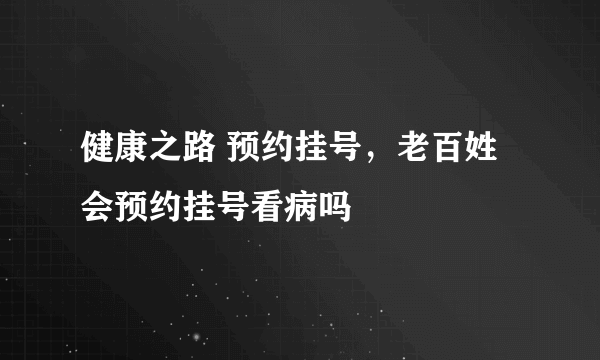 健康之路 预约挂号，老百姓会预约挂号看病吗