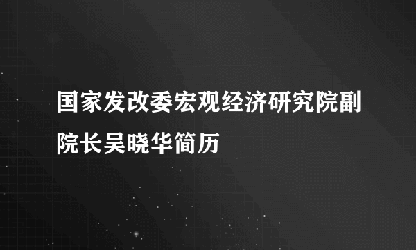 国家发改委宏观经济研究院副院长吴晓华简历