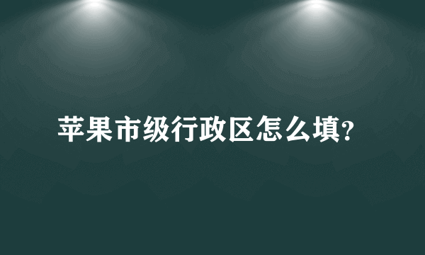 苹果市级行政区怎么填？