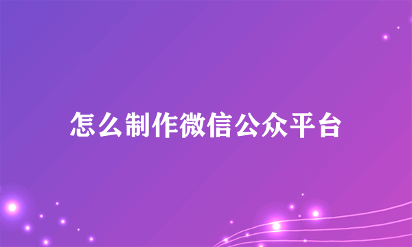 怎么制作微信公众平台