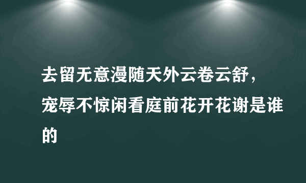 去留无意漫随天外云卷云舒，宠辱不惊闲看庭前花开花谢是谁的