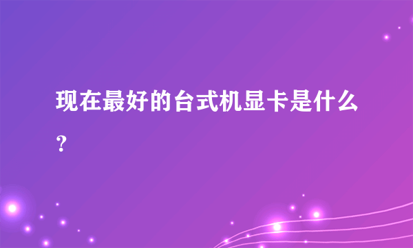 现在最好的台式机显卡是什么？