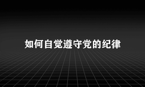 如何自觉遵守党的纪律