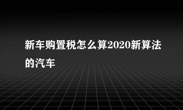 新车购置税怎么算2020新算法的汽车