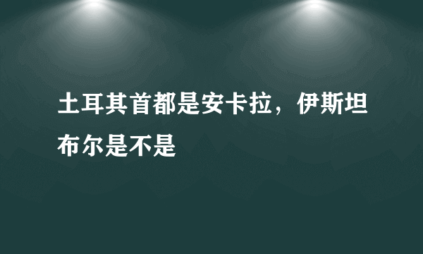 土耳其首都是安卡拉，伊斯坦布尔是不是