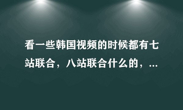 看一些韩国视频的时候都有七站联合，八站联合什么的，这些都是什么意思啊