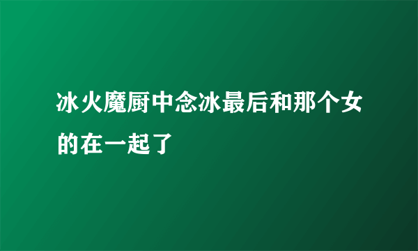 冰火魔厨中念冰最后和那个女的在一起了