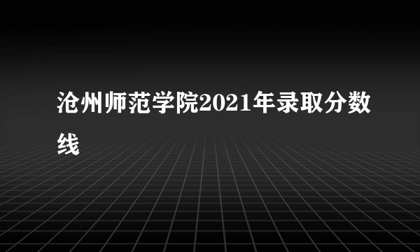 沧州师范学院2021年录取分数线