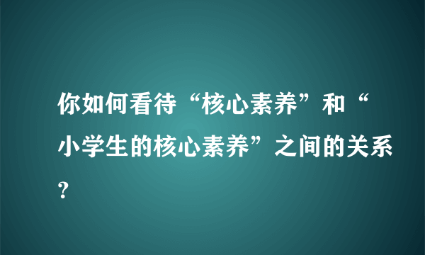 你如何看待“核心素养”和“小学生的核心素养”之间的关系？