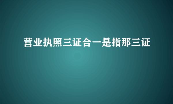 营业执照三证合一是指那三证