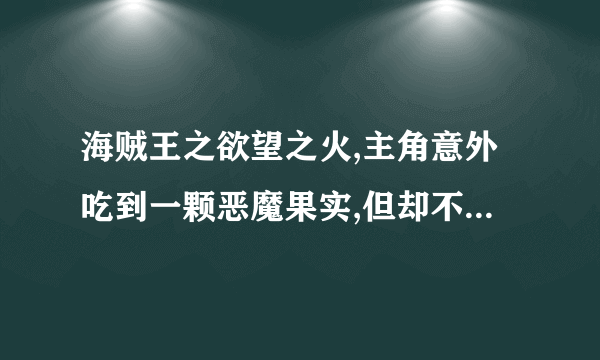 海贼王之欲望之火,主角意外吃到一颗恶魔果实,但却不知道他的效用,主角从小就？