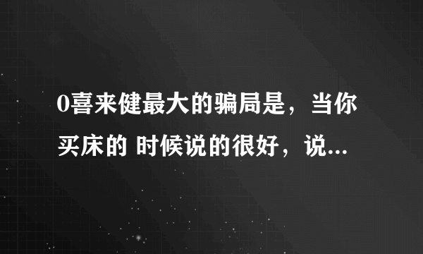 0喜来健最大的骗局是，当你买床的 时候说的很好，说以后售后服务就什钱也不 要了，可是现在有的东西坏了，