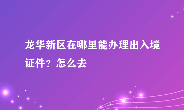 龙华新区在哪里能办理出入境证件？怎么去