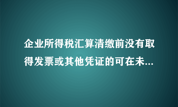 企业所得税汇算清缴前没有取得发票或其他凭证的可在未来5年内取得并列支？这样理解对吗？