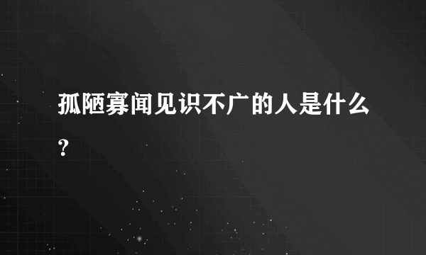 孤陋寡闻见识不广的人是什么？