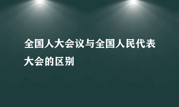 全国人大会议与全国人民代表大会的区别