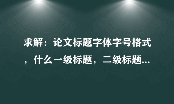 求解：论文标题字体字号格式，什么一级标题，二级标题，三级标题的，搞不清，急急急。。