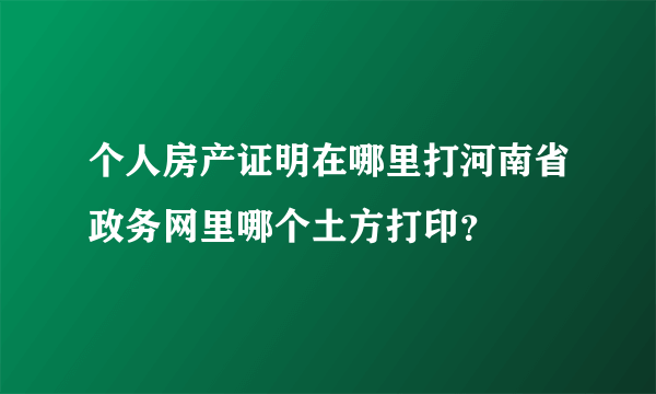 个人房产证明在哪里打河南省政务网里哪个土方打印？