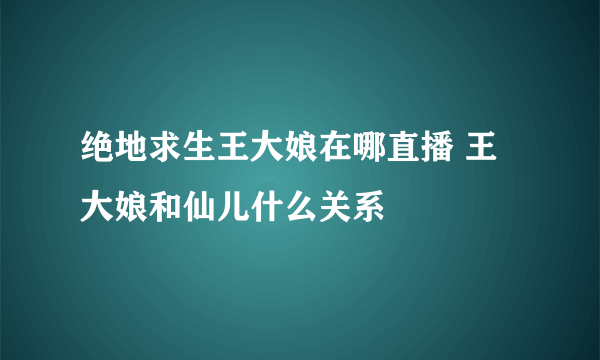 绝地求生王大娘在哪直播 王大娘和仙儿什么关系