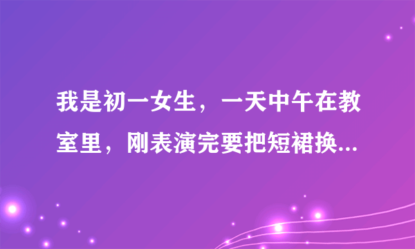 我是初一女生，一天中午在教室里，刚表演完要把短裙换裤子，就在教室里脱了换裤子，同桌就和我说你怎么不